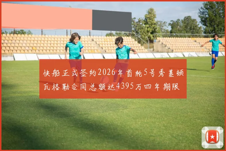 快船正式签约2026年首轮5号秀基顿瓦格勒合同总额达4395万四年期限