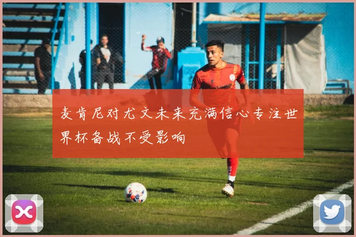 麦肯尼对尤文未来充满信心专注世界杯备战不受影响