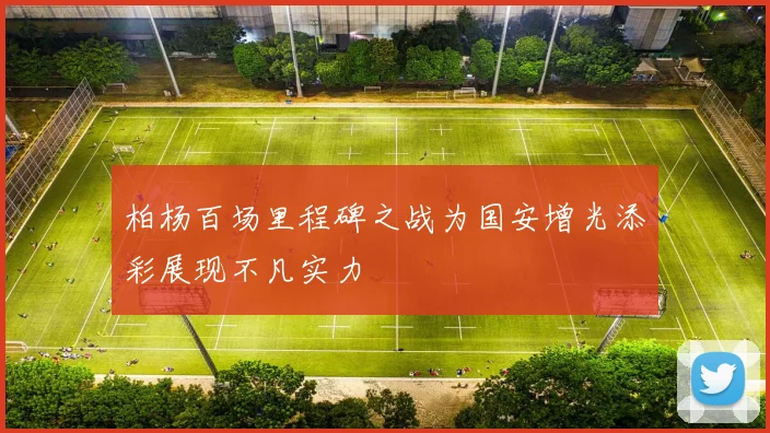 柏杨百场里程碑之战为国安增光添彩展现不凡实力