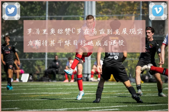 罗马里奥称赞C罗在乌兹别克展现实力期待其千球目标达成后退役