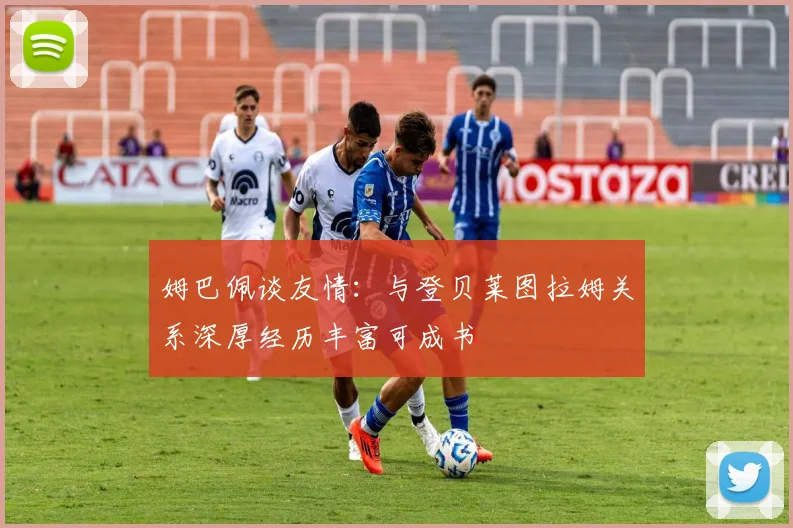 姆巴佩谈友情：与登贝莱图拉姆关系深厚经历丰富可成书