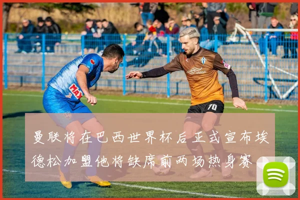 曼联将在巴西世界杯后正式宣布埃德松加盟他将缺席前两场热身赛
