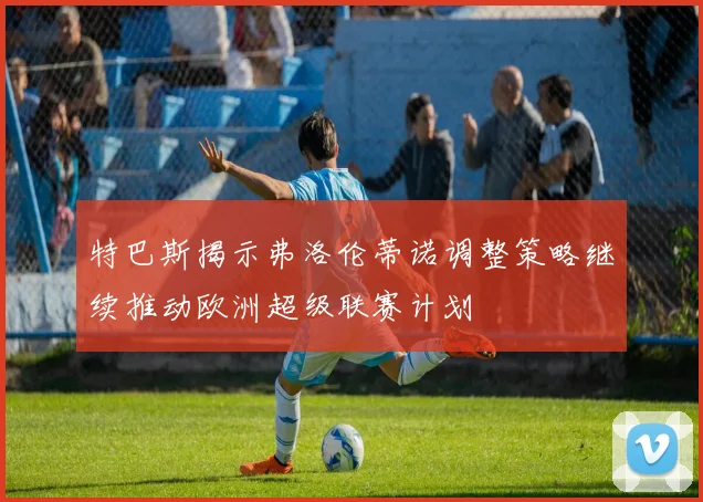 特巴斯揭示弗洛伦蒂诺调整策略继续推动欧洲超级联赛计划