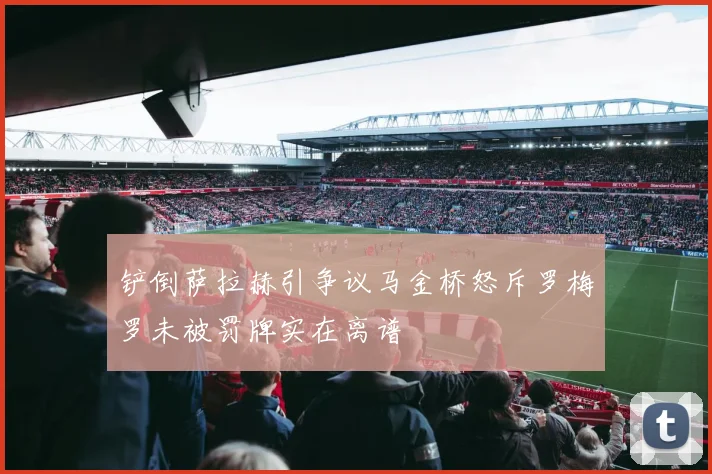 铲倒萨拉赫引争议马金桥怒斥罗梅罗未被罚牌实在离谱