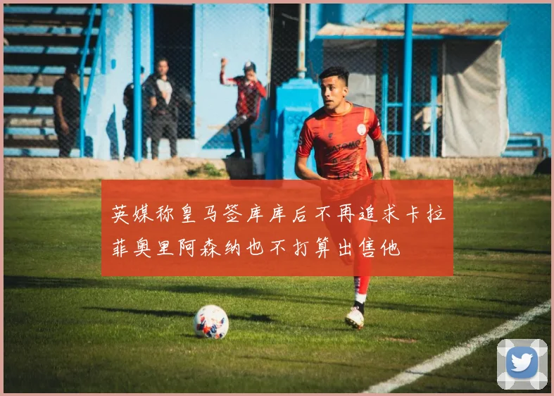 英媒称皇马签库库后不再追求卡拉菲奥里阿森纳也不打算出售他