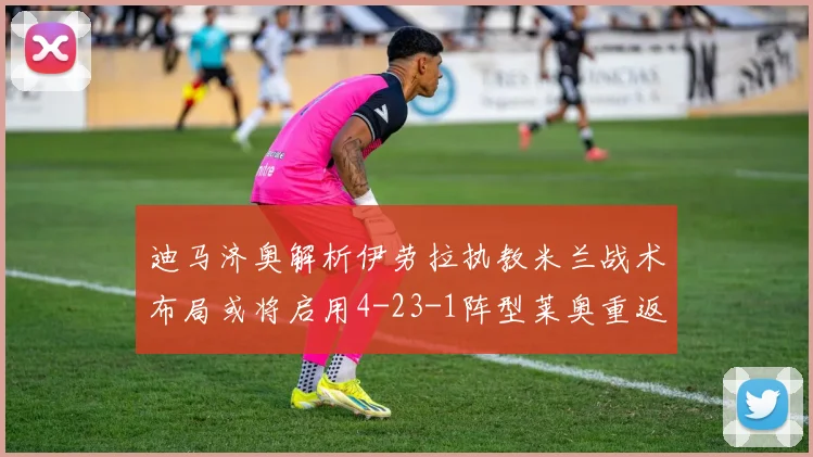 迪马济奥解析伊劳拉执教米兰战术布局或将启用4-23-1阵型莱奥重返左边锋位置