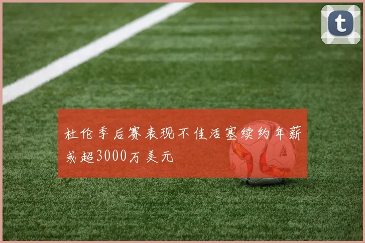 杜伦季后赛表现不佳活塞续约年薪或超3000万美元