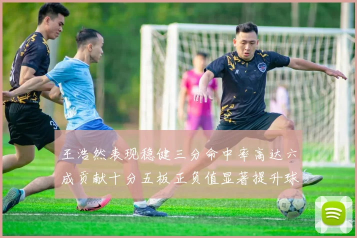 王浩然表现稳健三分命中率高达六成贡献十分五板正负值显著提升球队表现