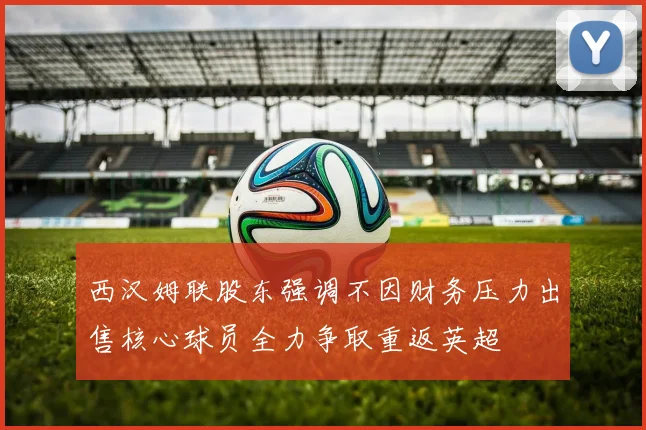 西汉姆联股东强调不因财务压力出售核心球员全力争取重返英超