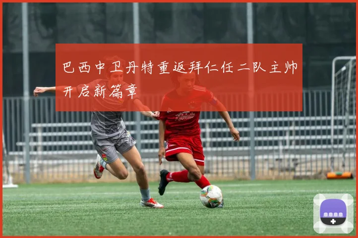 巴西中卫丹特重返拜仁任二队主帅开启新篇章