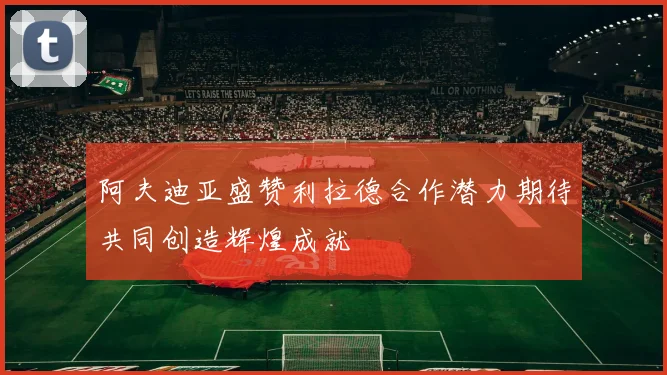 阿夫迪亚盛赞利拉德合作潜力期待共同创造辉煌成就