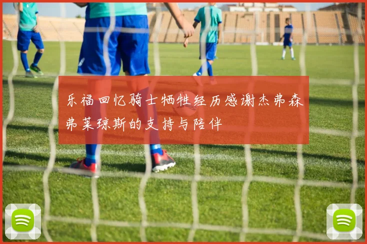 乐福回忆骑士牺牲经历感谢杰弗森弗莱琼斯的支持与陪伴