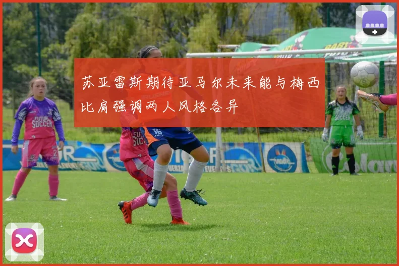 苏亚雷斯期待亚马尔未来能与梅西比肩强调两人风格各异