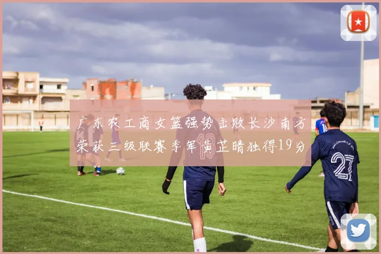 广东农工商女篮强势击败长沙南方荣获三级联赛季军黄芷晴独得19分助力胜利
