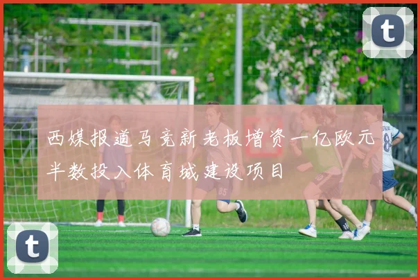 西媒报道马竞新老板增资一亿欧元半数投入体育城建设项目