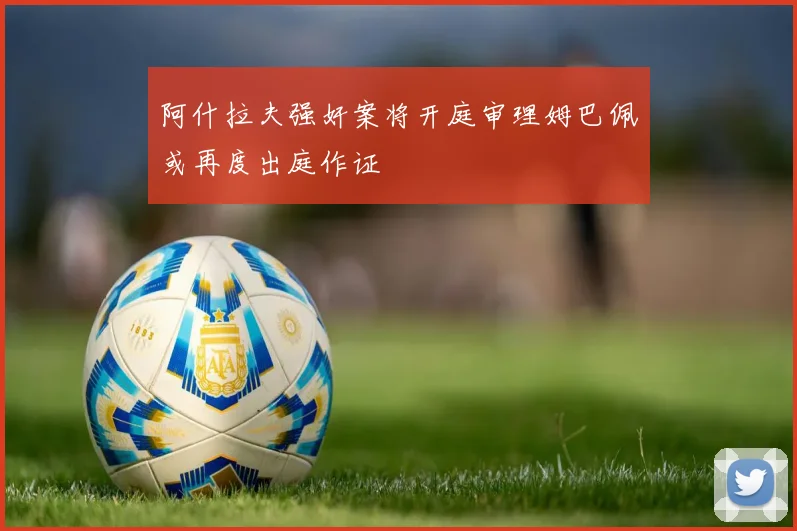 阿什拉夫强奸案将开庭审理姆巴佩或再度出庭作证