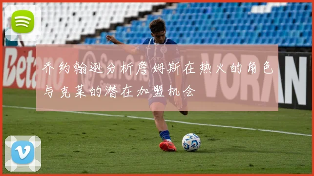 乔约翰逊分析詹姆斯在热火的角色与克莱的潜在加盟机会