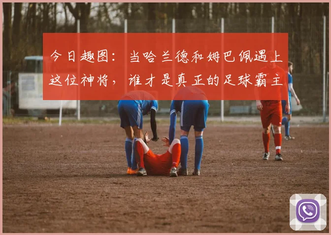 今日趣图：当哈兰德和姆巴佩遇上这位神将，谁才是真正的足球霸主