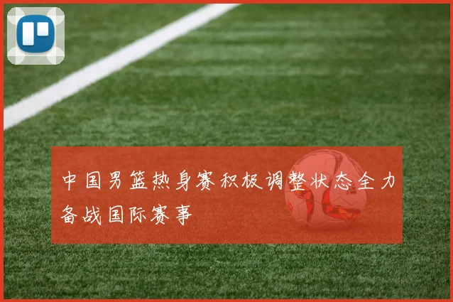 中国男篮热身赛积极调整状态全力备战国际赛事