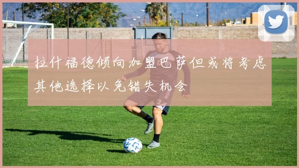 拉什福德倾向加盟巴萨但或将考虑其他选择以免错失机会